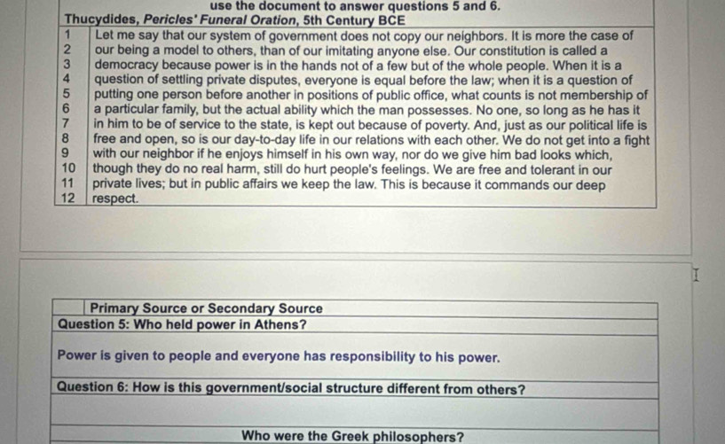 use the document to answer questions 5 and 6. 
Thucydides, Pericles' Funeral Oration, 5th Century BCE 
1 Let me say that our system of government does not copy our neighbors. It is more the case of 
2 our being a model to others, than of our imitating anyone else. Our constitution is called a 
3 democracy because power is in the hands not of a few but of the whole people. When it is a 
4 question of settling private disputes, everyone is equal before the law; when it is a question of 
5 putting one person before another in positions of public office, what counts is not membership of 
6 a particular family, but the actual ability which the man possesses. No one, so long as he has it 
7 in him to be of service to the state, is kept out because of poverty. And, just as our political life is 
8 free and open, so is our day-to-day life in our relations with each other. We do not get into a fight 
9 with our neighbor if he enjoys himself in his own way, nor do we give him bad looks which, 
10 though they do no real harm, still do hurt people's feelings. We are free and tolerant in our 
11 private lives; but in public affairs we keep the law. This is because it commands our deep 
12 respect. 
I 
Who were the Greek philosophers?