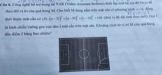 Công nghệ hỗ trợ trọng tải VAR (Video Assistant Referee) thiết lập một hệ tọa độ Oxyz đề 
theo dõi vị trí của quả bóng M. Cho biết M đang nằm trên mặt sân có phương trình z=0 , đồng 
thời thuộc mặt cầu có (S):(x-32)^2+(y-50)^2+(z-10)^2=109 (đơn vị độ dài tính theo mét). Gọi J 
là hình chiếu vuông góc của tâm I mặt cầu trên mặt sân. Khoảng cách từ vị trí M của quả bóng 
đến điểm J bằng bao nhiêu?