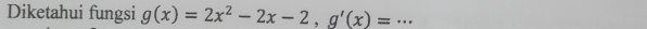 Diketahui fungsi g(x)=2x^2-2x-2, g'(x)= _