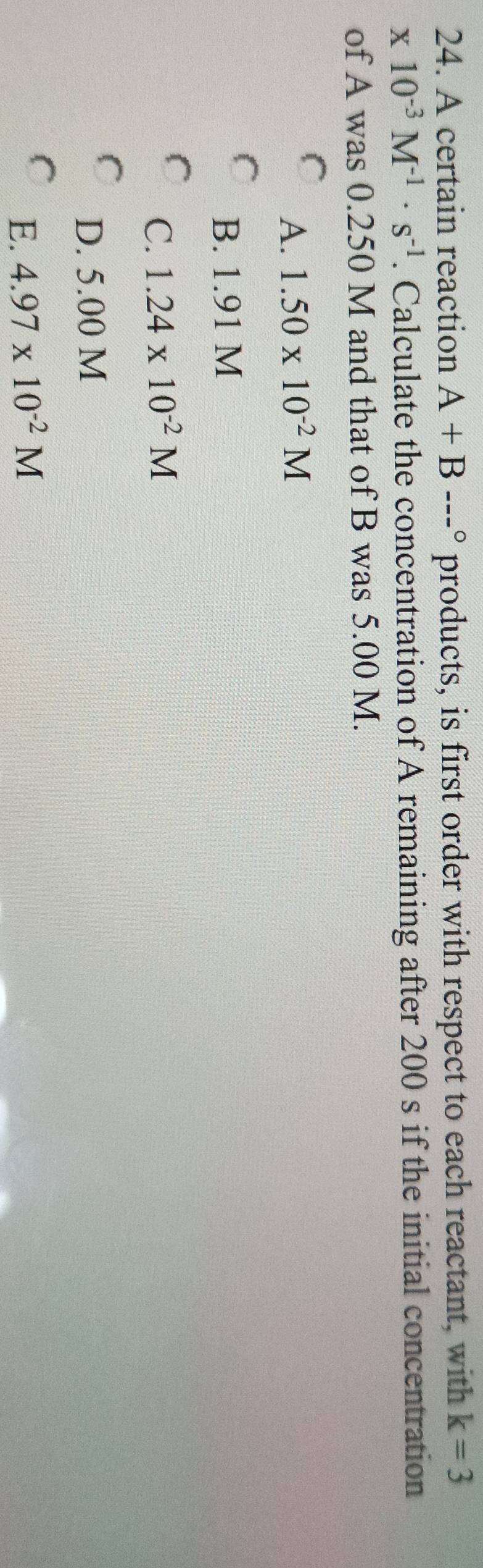 A certain reaction A+B--^circ  products, is first order with respect to each reactant, with k=3
x10^(-3)M^(-1)· s^(-1). Calculate the concentration of A remaining after 200 s if the initial concentration
of A was 0.250 M and that of B was 5.00 M.
A. 1.50* 10^(-2)M
B. 1.91 M
C. 1.24* 10^(-2)M
D. 5.00 M
E. 4.97* 10^(-2)M