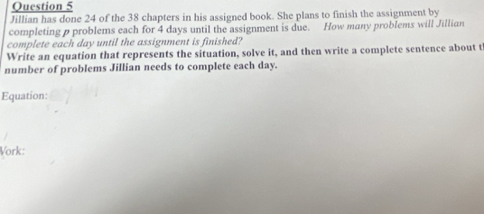 Jillian has done 24 of the 38 chapters in his assigned book. She plans to finish the assignment by 
completing p problems each for 4 days until the assignment is due. How many problems will Jillian 
complete each day until the assignment is finished? 
Write an equation that represents the situation, solve it, and then write a complete sentence about t 
number of problems Jillian needs to complete each day. 
Equation: 
Vork: