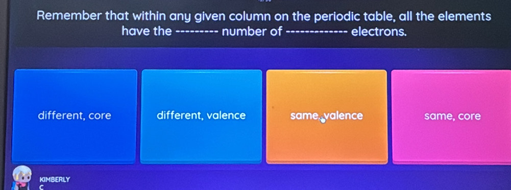 Remember that within any given column on the periodic table, all the elements
have the --------- number of ------------- electrons.
different, core different, valence same, valence same, core
KIMBERLY
C