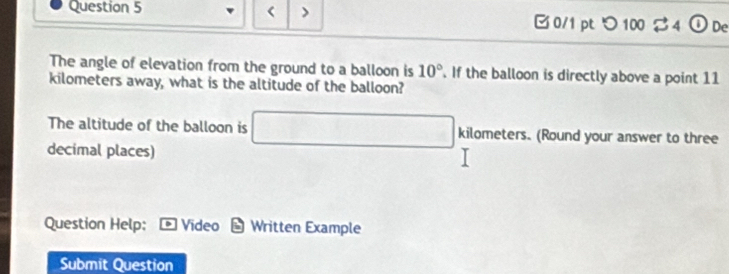 < > 0/1 pt つ100 $4 ①De 
The angle of elevation from the ground to a balloon is 10°. If the balloon is directly above a point 11
kilometers away, what is the altitude of the balloon? 
The altitude of the balloon is □ kilometers. (Round your answer to three 
decimal places) 
Question Help; Video Written Example 
Submit Question