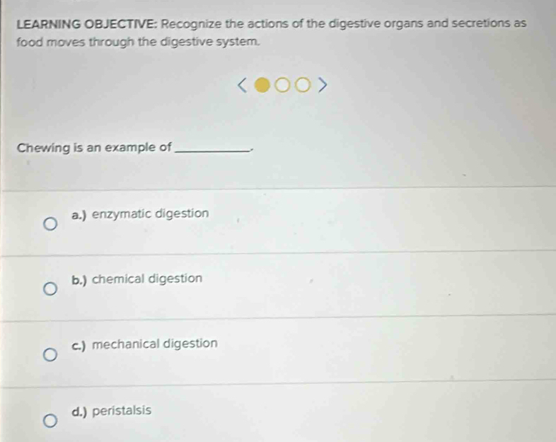 LEARNING OBJECTIVE: Recognize the actions of the digestive organs and secretions as
food moves through the digestive system.
Chewing is an example of_
a.) enzymatic digestion
b.) chemical digestion
c.) mechanical digestion
d.) peristalsis