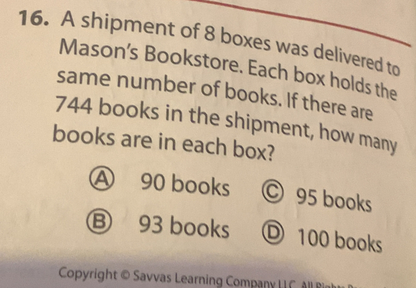 A shipment of 8 boxes was delivered to
Mason's Bookstore. Each box holds the
same number of books. If there are
744 books in the shipment, how many
books are in each box?
④ 90 books © 95 books
⑧ 93 books D 100 books
Copyright © Savvas Learning Company | All lir