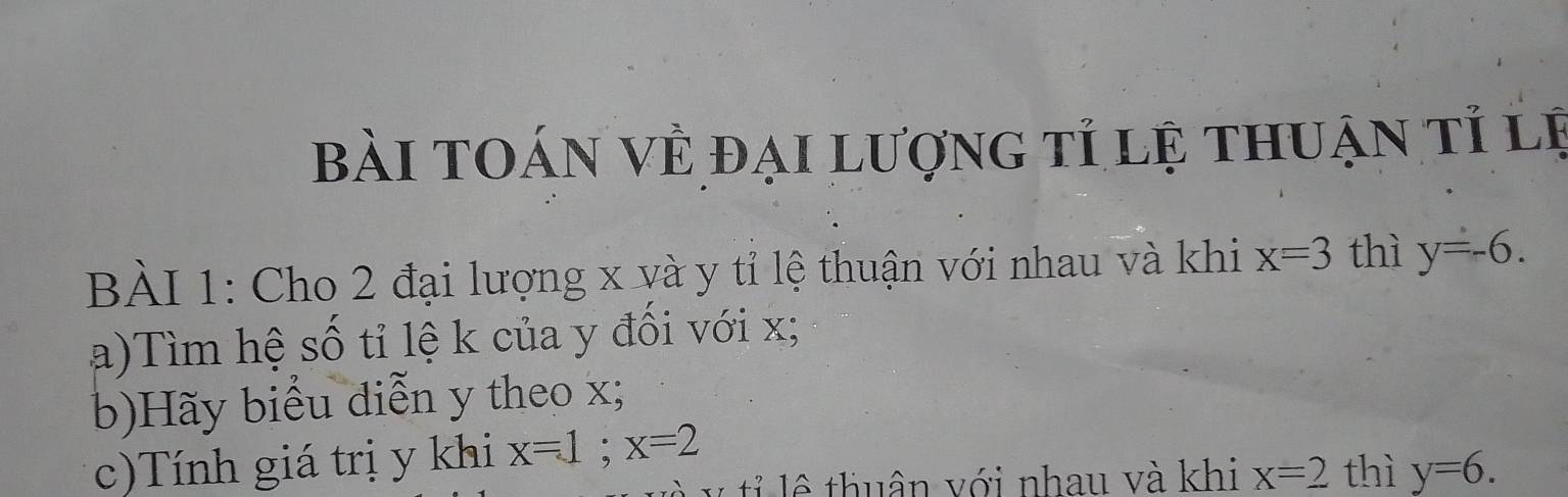 Bài toán về đại lượng tỉ lệ thuận tỉ lệ 
BÀI 1: Cho 2 đại lượng x và y tỉ lệ thuận với nhau và khi x=3 thì y=-6. 
a)Tìm hệ số tỉ lệ k của y đối với x; 
b)Hãy biểu diễn y theo x; 
c)Tính giá trị y khi x=1; x=2 thì y=6. 
l ê thuân với nhau và khi x=2