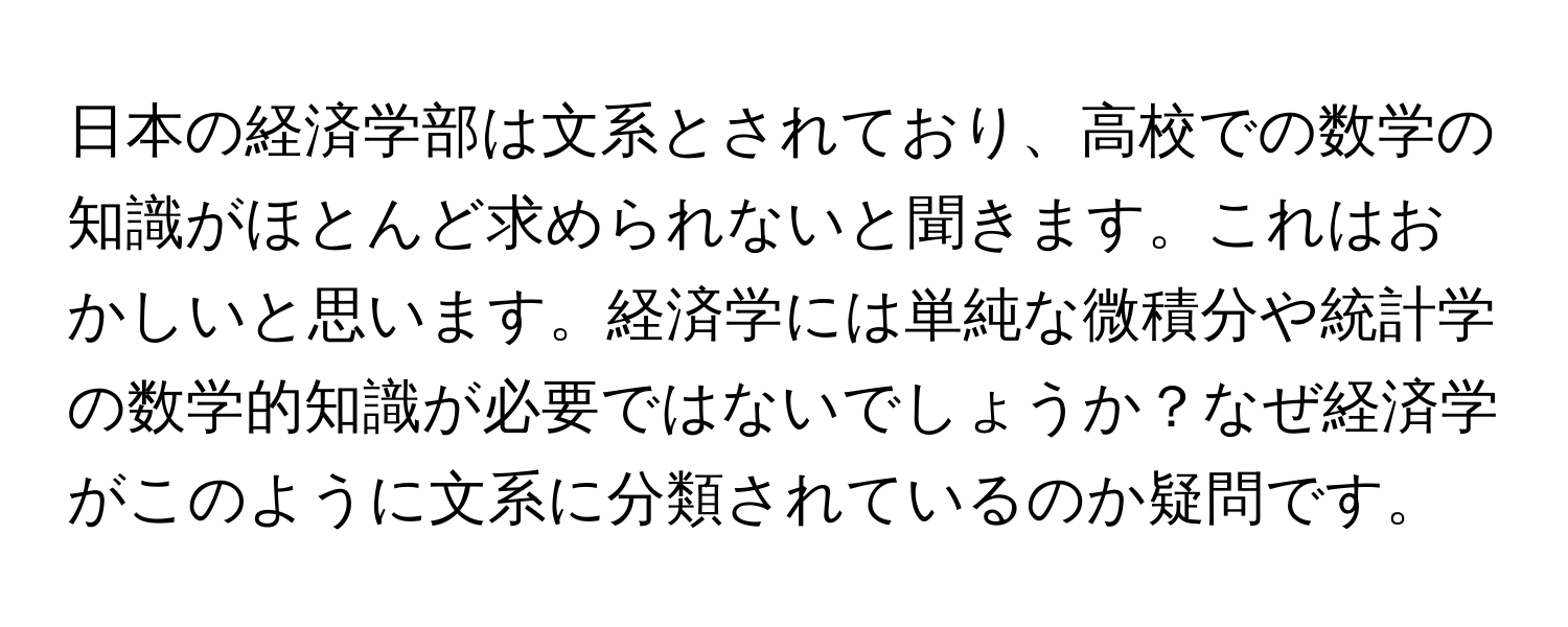 日本の経済学部は文系とされており、高校での数学の知識がほとんど求められないと聞きます。これはおかしいと思います。経済学には単純な微積分や統計学の数学的知識が必要ではないでしょうか？なぜ経済学がこのように文系に分類されているのか疑問です。