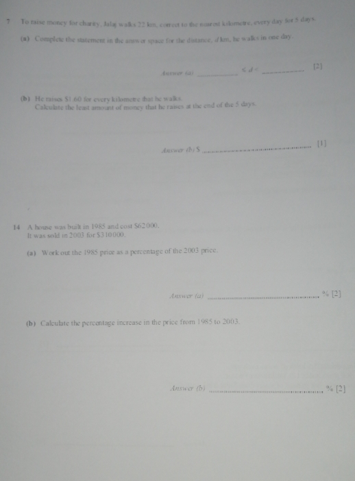 To raise money for charity, Jalaj walks 22 kn, correct to the nearest kilometre, every day for 5 days. 
(a) Complete the statement in the answer space for the distance, i/ km, he walks in one day. 
Answer (a) _< <tex>if= _2 
(b) He taises $1.60 for every kilometre that he walks. 
Calculate the least amount of money that he raises at the end of the 5 days. 
Answer (b) S _[1] 
14 A house was built in 1985 and cost $62 000. 
It was sold in 2003 for $310000. 
(a) Work out the 1985 price as a percentage of the 2003 price. 
Answer (a) _ % [2] 
(b) Calculate the percentage increase in the price from 1985 to 2003. 
Answer (b) _ % [2]