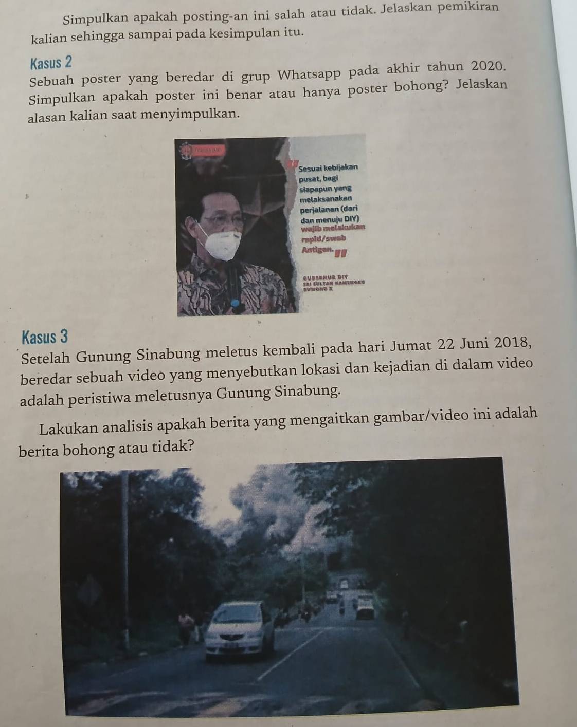 Simpulkan apakah posting-an ini salah atau tidak. Jelaskan pemikiran 
kalian sehingga sampai pada kesimpulan itu. 
Kasus 2
Sebuah poster yang beredar di grup Whatsapp pada akhir tahun 2020. 
Simpulkan apakah poster ini benar atau hanya poster bohong? Jelaskan 
alasan kalian saat menyimpulkan. 
Kasus 3
Setelah Gunung Sinabung meletus kembali pada hari Jumat 22 Juni 2018, 
beredar sebuah video yang menyebutkan lokasi dan kejadian di dalam video 
adalah peristiwa meletusnya Gunung Sinabung. 
Lakukan analisis apakah berita yang mengaitkan gambar/video ini adalah 
berita bohong atau tidak?