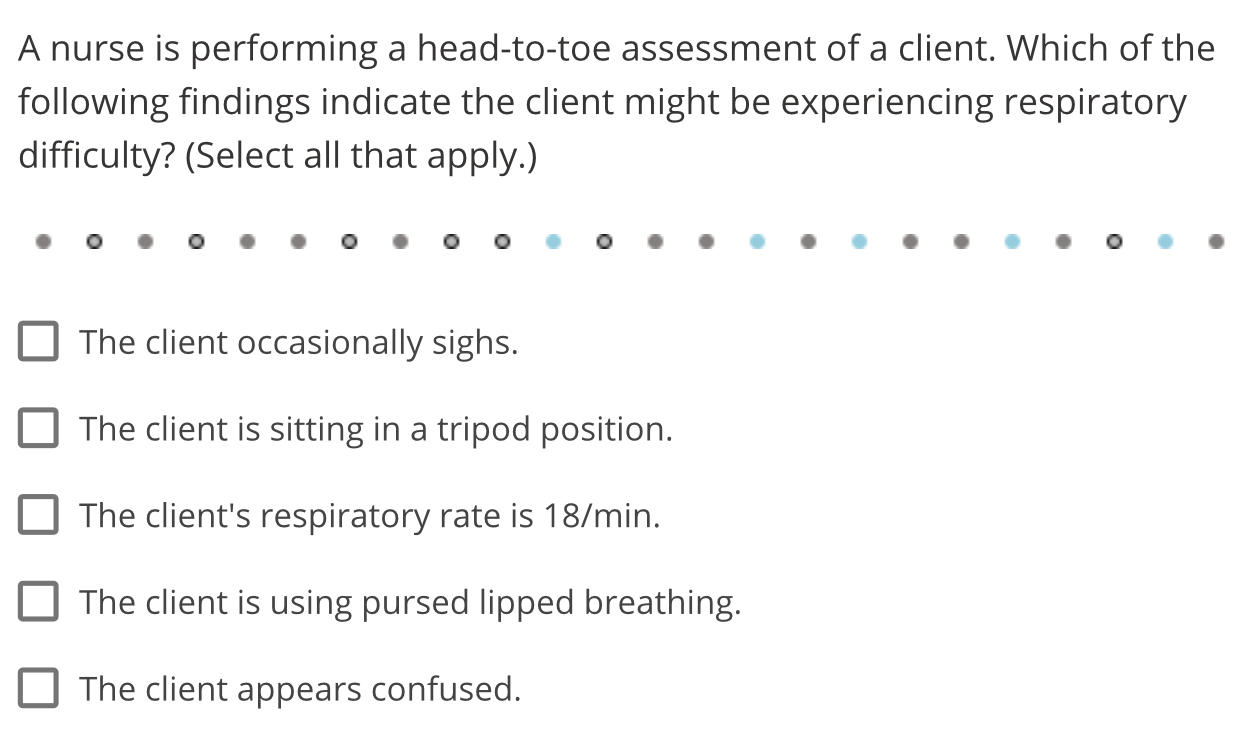 A nurse is performing a head-to-toe assessment of a client. Which of the
following findings indicate the client might be experiencing respiratory
difficulty? (Select all that apply.)
The client occasionally sighs.
The client is sitting in a tripod position.
The client's respiratory rate is 18/min.
The client is using pursed lipped breathing.
The client appears confused.