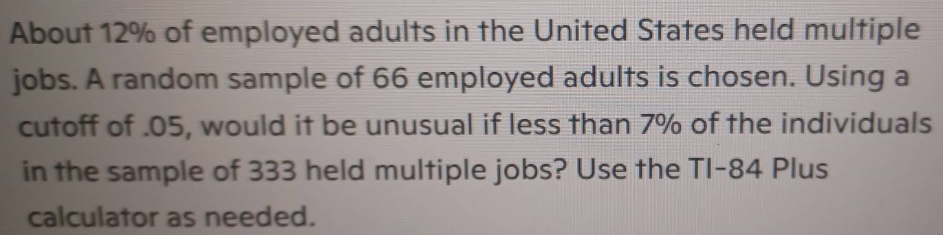 About 12% of employed adults in the United States held multiple 
jobs. A random sample of 66 employed adults is chosen. Using a 
cutoff of . 05, would it be unusual if less than 7% of the individuals 
in the sample of 333 held multiple jobs? Use the TI- 84 Plus 
calculator as needed.