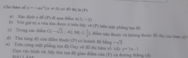 Cho hàm số y=-ax^2(a!= 0) có đồ thị là (P) 
a) Xác định a dhat c (P ) đi qua điểm A(1;-2)
b) Với giá trị a vừa tìm được ở trên hãy vẽ (P) trên mặt phẳng tọa độ 
c) Trong các điểm C(-sqrt(2);-4); M(-1; 1/2 ) , điểm nào thuộc và không thuộc đồ thị của hàm số? 
d) Tìm tung độ của điểm thuộc (P) có hoành độ bằng -sqrt(3)
e) Trên cùng mặt phẳng tọa độ Oxy vẽ đồ thị hàm số (d): y=3x-1. 
Dựa vào hình vẽ, hãy tìm tọa độ giao điểm của (P) và đường thắng (d)