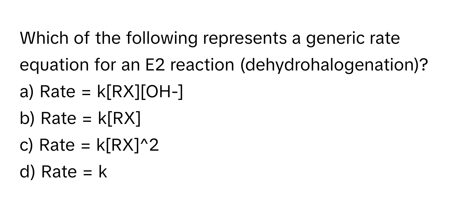 Which of the following represents a generic rate equation for an E2 reaction (dehydrohalogenation)?

a) Rate = k[RX][OH-] 
b) Rate = k[RX] 
c) Rate = k[RX]^2 
d) Rate = k