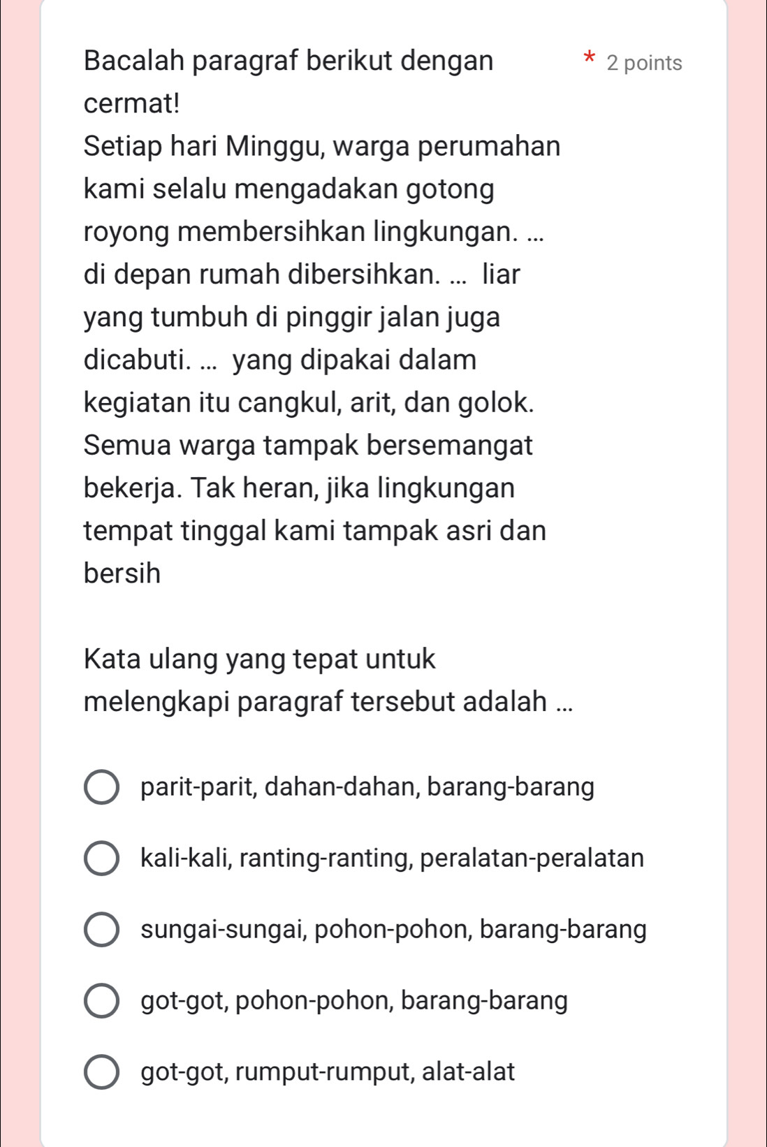 Bacalah paragraf berikut dengan 2 points
cermat!
Setiap hari Minggu, warga perumahan
kami selalu mengadakan gotong
royong membersihkan lingkungan. ...
di depan rumah dibersihkan. ... liar
yang tumbuh di pinggir jalan juga
dicabuti. ... yang dipakai dalam
kegiatan itu cangkul, arit, dan golok.
Semua warga tampak bersemangat
bekerja. Tak heran, jika lingkungan
tempat tinggal kami tampak asri dan
bersih
Kata ulang yang tepat untuk
melengkapi paragraf tersebut adalah ...
parit-parit, dahan-dahan, barang-barang
kali-kali, ranting-ranting, peralatan-peralatan
sungai-sungai, pohon-pohon, barang-barang
got-got, pohon-pohon, barang-barang
got-got, rumput-rumput, alat-alat