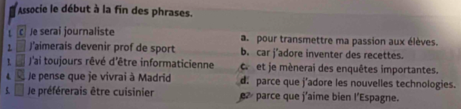 Associe le début à la fin des phrases.
C e serai journaliste a pour transmettre ma passion aux élèves.
2 J’aimerais devenir prof de sport b. car j’adore inventer des recettes.
1 J'ai toujours rêvé d'être informaticienne c. et je mènerai des enquêtes importantes.
4. Je pense que je vivrai à Madrid d. parce que j’adore les nouvelles technologies.
5. Je préférerais être cuisinier e parce que j'aime bien l'Espagne.