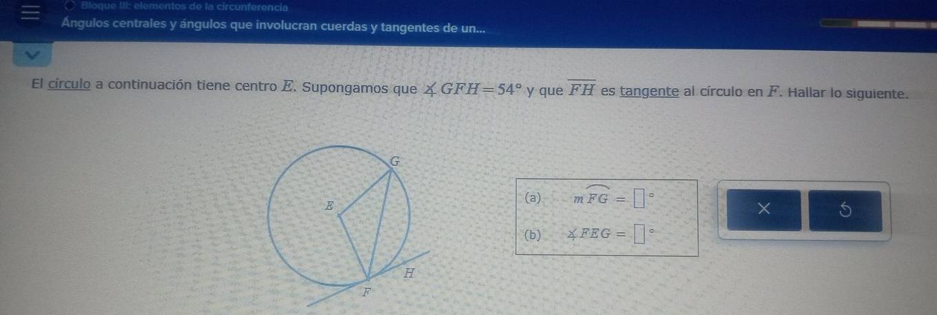 Bloc 
Ángulos centrales y ángulos que involucran cuerdas y tangentes de un... 
El círculo a continuación tiene centro E. Supongamos que ∠ GFH=54° y que overline FH es tangente al círculo en F. Hallar lo siguiente. 
(a) mwidehat FG=□°
× 5 
(b) ∠ FEG=□°