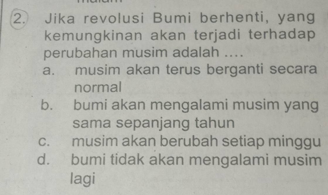 Jika revolusi Bumi berhenti, yang
kemungkinan akan terjadi terhadap 
perubahan musim adalah ....
a. musim akan terus berganti secara
normal
b. bumi akan mengalami musim yang
sama sepanjang tahun
c. musim akan berubah setiap minggu
d. bumi tidak akan mengalami musim
lagi