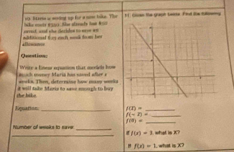 Maria is seving up for a new bike. The 1. Given the graph Leirte. Find the fulloerng 
bike costs $550. She already has $50
saved, and she decides to save on 
additional 625 each week from her 
allowance 
Question: 
Write a linear equation that models how 
muck money Maria has saved after x
weeks. Then, determine how many weeks
it will take Maria to save enough to buy 
the bike. 
Equation: _ f(2)= _
f(sim 2)= _
f(0)= _ 
Number of weeks to save._ 
_ f(x)=3 what is X? 
H f(x)=1 , what is X?