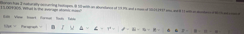 Boron has 2 naturally occurring Isotopes. B 10 with an abundance of 19.9% and a mass of 10.012937 amu, and B 11 with an abundance of 80.1% and a mass of
11.009305. What is the average atomic mass? 
Edit View Insert Format Tools Table 
12pt Paragraph B I