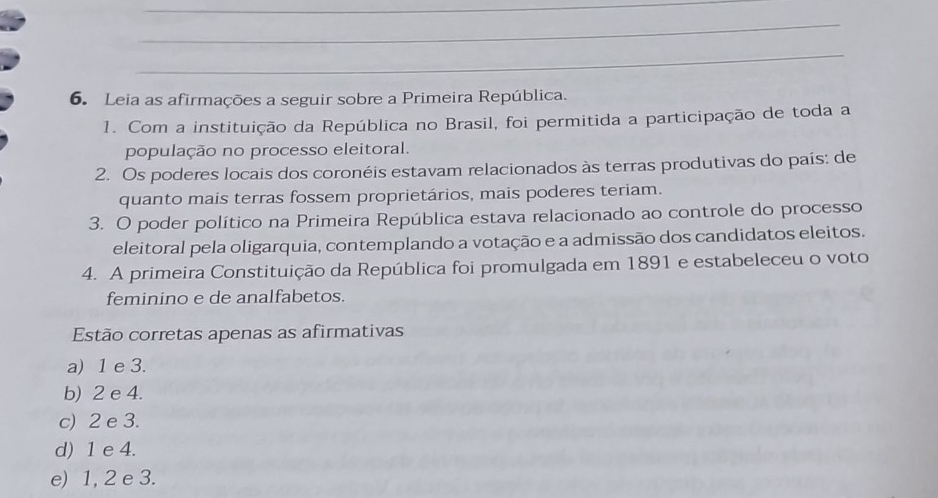 Leia as afirmações a seguir sobre a Primeira República.
1. Com a instituição da República no Brasil, foi permitida a participação de toda a
população no processo eleitoral.
2. Os poderes locais dos coronéis estavam relacionados às terras produtivas do país: de
quanto mais terras fossem proprietários, mais poderes teriam.
3. O poder político na Primeira República estava relacionado ao controle do processo
eleitoral pela oligarquia, contemplando a votação e a admissão dos candidatos eleitos.
4. A primeira Constituição da República foi promulgada em 1891 e estabeleceu o voto
feminino e de analfabetos.
Estão corretas apenas as afirmativas
a) 1 e 3.
b) 2 e 4.
c) 2 e 3.
d) 1 e 4.
e) 1, 2 e 3.