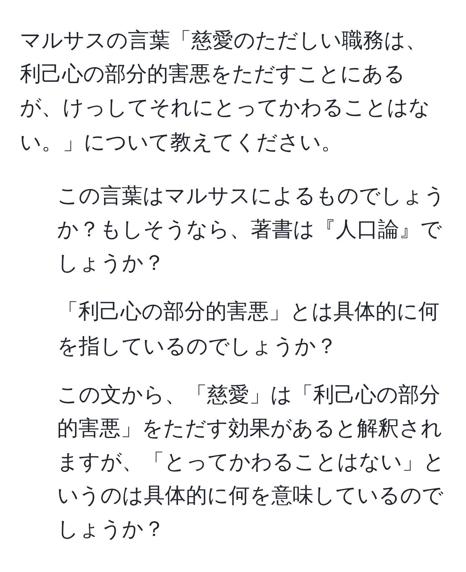 マルサスの言葉「慈愛のただしい職務は、利己心の部分的害悪をただすことにあるが、けっしてそれにとってかわることはない。」について教えてください。
1. この言葉はマルサスによるものでしょうか？もしそうなら、著書は『人口論』でしょうか？
2. 「利己心の部分的害悪」とは具体的に何を指しているのでしょうか？
3. この文から、「慈愛」は「利己心の部分的害悪」をただす効果があると解釈されますが、「とってかわることはない」というのは具体的に何を意味しているのでしょうか？