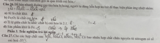 trìn hgh eiection gọi là quá trình cu bóa 
Câm 26. Để hàn nhanh đuờng pạy sâu hóa bị hóng, người ta đùng bỗn hợp tecmit đề thực hiện phán ứng nhiệt nhôm:
AI+FGO O_1+_2Fc
a) Al lú chất khứ. 
b ) Fe_1O_1 là chất cxi hóa. 
c) Tỉ lệ giữa chất bị khử: chất bị cxi hóa là 2:1. 
đ) Sản phẩm khứ là Fe. 
Phần 3. Trắc nghiệm trá lời ngắn 
Câu 27, Cho các hợp chất sau: NHỉ, NH,CI, HNOS NOS Có bao nhiêu hợp chứ chứu nguyên từ nitrogen có số 
oxi hoá - 3?