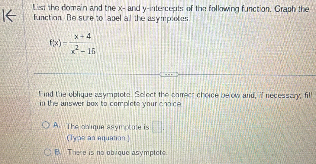 List the domain and the x - and y-intercepts of the following function. Graph the
function. Be sure to label all the asymptotes.
f(x)= (x+4)/x^2-16 
Find the oblique asymptote. Select the correct choice below and, if necessary, fill
in the answer box to complete your choice.
A. The oblique asymptote is □ . 
(Type an equation.)
B. There is no oblique asymptote.