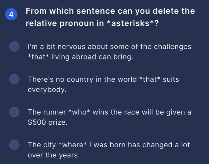 From which sentence can you delete the
relative pronoun in *asterisks*?
I'm a bit nervous about some of the challenges
*that* living abroad can bring.
There's no country in the world *that* suits
everybody.
The runner *who* wins the race will be given a
$500 prize.
The city *where* I was born has changed a lot
over the years.