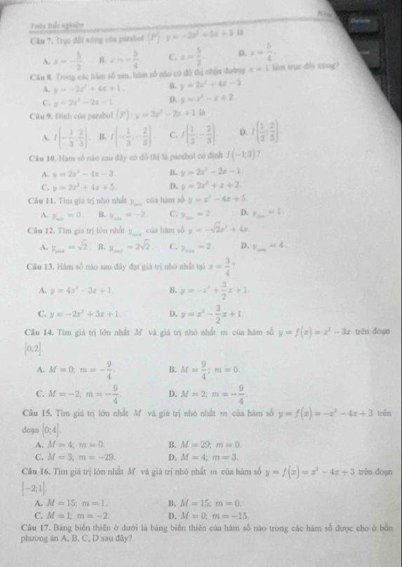 Whao
Tuần trắn nghiêm
Câu 7, Trục đổi sùng côn pasabol (P)· z=-2z^2+5z+3
A. x=- 5/2  B. x=- b/4 . C. x= 5/2 . D. x= 5/4 .
Cầu 8. Trong các hăm số san, hăm số nào có đồ thị nhận đường x=1 lê trục đồi xíng?
A. y=-2x^2+4x+1 B. y=2x^2+4x-3.
C. y=2x^2-2x-1 D. y=x^2-x+2
Câu 9, Đinh của parabol (P):y=3x^2-2x+1
A. I(- 1/3 , 2/3 ) B. I(- 1/3 ;- 2/3 ) C. f( 1/3 ;- 2/3 ). D. I( 1/3 : 2/3 )
Câu 10. Hàm số não sau đây có đồ thị là parabol có đình I(-1,3) 7
A. y=2x^2-4x-3. B. y=2x^2-2x-1.
C. y=2x^2+4x+5. D. y=2x^2+x+2
Câu 11. Tìm giá trị nhỏ nhất y_min cūa hàm số y=x^2-4x+5.
A. y_min=0 B. y_min=-2. C. y_min=2. D. y_min=1.
Câu 12. Tìm giá trị lớn nhất y_min của hàm số y=-sqrt(2)x^2+4x
A. y_max=sqrt(2) B. y_min=2sqrt(2). C. y_max=2, D. y_ =4. _
Câu 13. Hàm số nào sau đây đạt giả trị nhỏ nhất tại z= 3/4  ?
A. y=4x^2-3x+1 B. y=-x^2+ 3/2 x+1.
C. y=-2x^2+3x+1 D. y=x^2- 3/2 x+1.
Cầu 14. Tìm giá trị lớn nhất M và giá trị nhỏ nhất m của hâm số y=f(x)=x^3-3x trên dòạn
[0;2]
A. M=0;m=- 9/4  B. M= 9/4 ;m=0.
C. M=-2;m=- 9/4 . D. M=2;m=- 9/4 .
Câu 15. Tìm giả trị lớn nhất Mô và giả trị nhỏ nhất m của hàm số y=f(x)=-x^3-4x+3 trên
doạn [0;4].
A. M=4;m=0. B. M=29,m=0.
C. M=3;m=-29. D. M=4;m=3.
Câu 16. Tìm giá trị lớn nhất Mô và giá trị nhỏ nhất m của hàm số y=f(x)=x^2-4x+3 trên đoạn
[-2;1].
A. M=15;m=1. B. M=15;m=0.
C. M=1;m=-2. D. M=0;m=-15.
Câu 17. Bảng biển thiên ở đưới là bảng biển thiên của hàm số nào trong các hàm số được cho ở bổn
phương án A, B. C, D sau đãy?