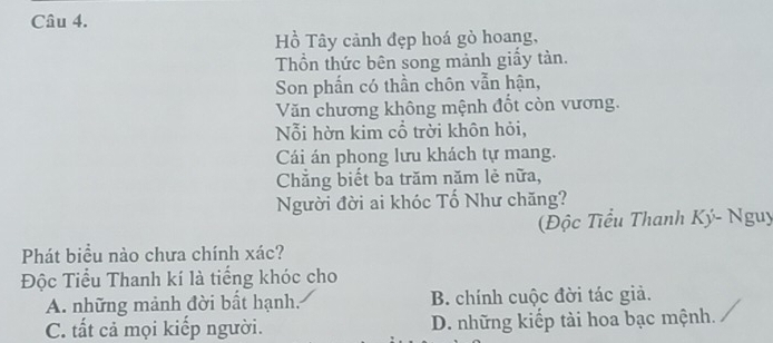 Hồ Tây cảnh đẹp hoá gò hoang,
Thồn thức bên song mảnh giấy tản.
Son phần có thần chôn vẫn hận,
Văn chương không mệnh đốt còn vương.
Nỗi hờn kim cổ trời khôn hỏi,
Cái án phong lưu khách tự mang.
Chẳng biết ba trăm năm lẻ nữa,
Người đời ai khóc Tố Như chăng?
Độc Tiểu Thanh Ký- Nguy
Phát biểu nào chưa chính xác?
Độc Tiểu Thanh kí là tiếng khóc cho
A. những mảnh đời bất hạnh. B. chính cuộc đời tác giả.
C. tất cả mọi kiếp người. D. những kiếp tài hoa bạc mệnh.