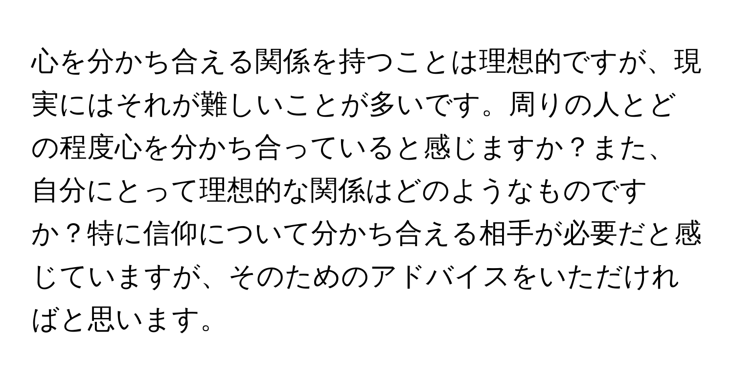 心を分かち合える関係を持つことは理想的ですが、現実にはそれが難しいことが多いです。周りの人とどの程度心を分かち合っていると感じますか？また、自分にとって理想的な関係はどのようなものですか？特に信仰について分かち合える相手が必要だと感じていますが、そのためのアドバイスをいただければと思います。