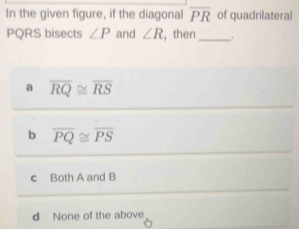 In the given figure, if the diagonal overline PR of quadrilateral
PQRS bisects ∠ P and ∠ R , then _、
a overline RQ≌ overline RS
b overline PQ≌ overline PS
c Both A and B
d None of the above