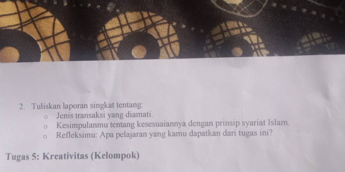 Tuliskan laporan singkat tentang: 
Jenis transaksi yang diamati. 
Kesimpulanmu tentang kesesuaiannya dengan prinsip syariat Islam. 
Refleksimu: Apa pelajaran yang kamu dapatkan dari tugas ini? 
Tugas 5: Kreativitas (Kelompok)