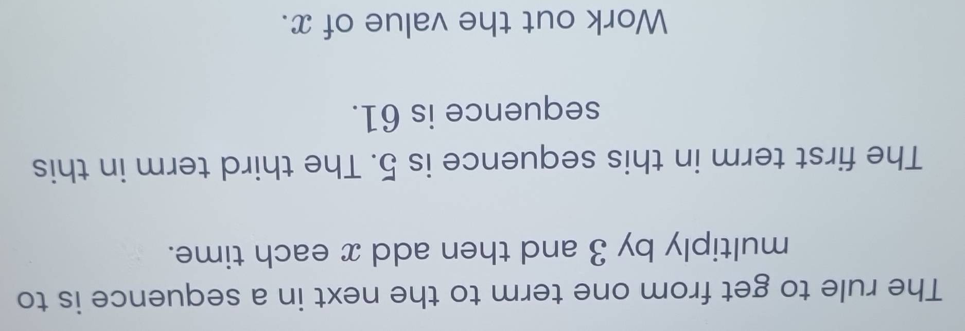 The rule to get from one term to the next in a sequence is to 
multiply by 3 and then add x each time. 
The first term in this sequence is 5. The third term in this 
sequence is 61. 
Work out the value of x.