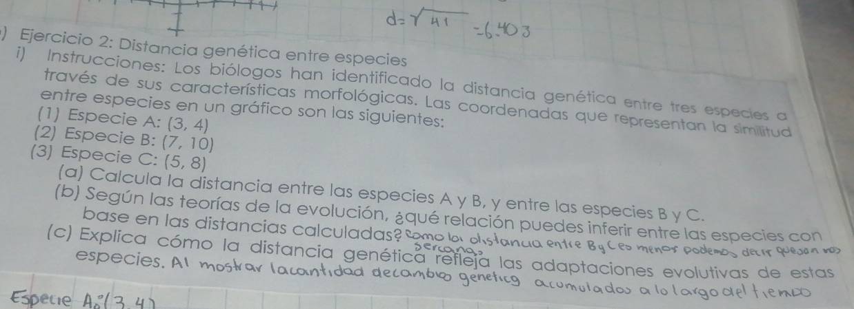 ) Ejercicio 2: Distancia genética entre especies 
i) Instrucciones: Los biólogos han identificado la distancia genética entre tres especies a 
través de sus características morfológicas. Las coordenadas que representan la similitud 
entre especies en un gráfico son las siguientes: 
(1) Especie A: (3,4)
(2) Especie B: (7,10)
(3) Especie C: (5,8)
(a) Calcula la distancia entre las especies A y B, y entre las especies B y C. 
(b) Según las teorías de la evolución, ¿qué relación puedes inferir entre las especies con 
base en las distancias calculadas 
(c) Explica cómo la distancia genética refleja las adaptaciones evolutivas de estas 
espec is. 
detir quejan