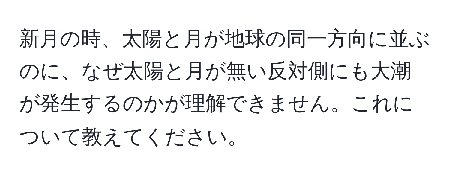 新月の時、太陽と月が地球の同一方向に並ぶのに、なぜ太陽と月が無い反対側にも大潮が発生するのかが理解できません。これについて教えてください。