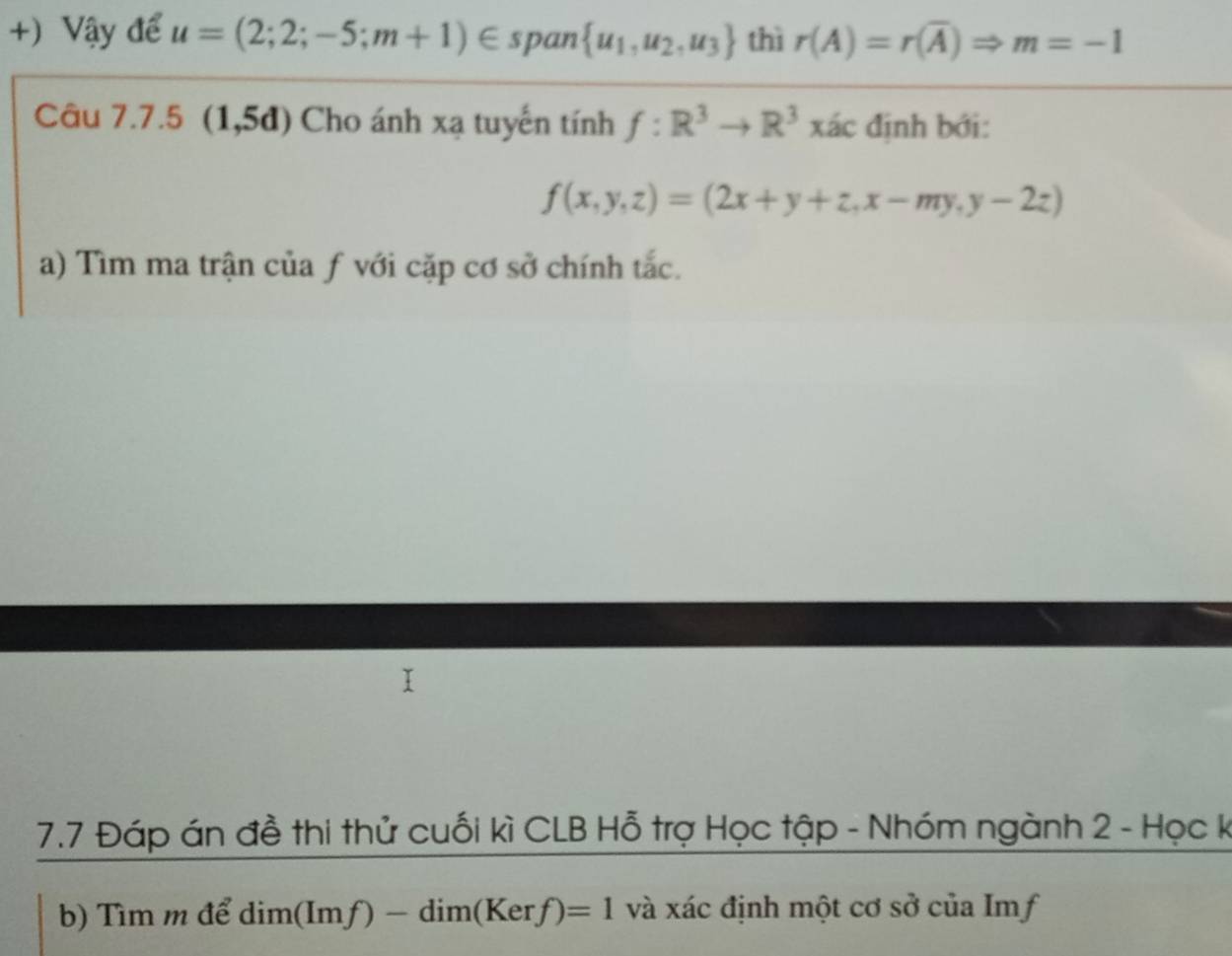 +) Vậy để u=(2;2;-5;m+1)∈ span  u_1,u_2,u_3 thì r(A)=r(overline A)Rightarrow m=-1
Câu 7.7.5 (1,5d) Cho ánh xạ tuyến tính f:R^3to R^3 xác định bới:
f(x,y,z)=(2x+y+z, x-my,y-2z)
a) Tìm ma trận của ƒ với cặp cơ sở chính tắc. 
7.7 Đáp án đề thi thử cuối kì CLB Hỗ trợ Học tập - Nhóm ngành 2 - Học k 
b) Tìm m để dim(Imf)-dim(Kerf)=1 và xác định một cơ sở của Imf