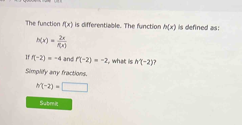 The function f(x) is differentiable. The function h(x) is defined as:
h(x)= 2x/f(x) 
If f(-2)=-4 and f'(-2)=-2 , what is h'(-2) ? 
Simplify any fractions.
h'(-2)=□
Submit