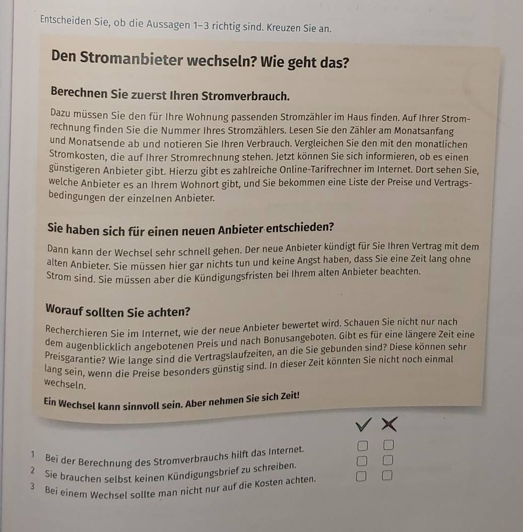 Entscheiden Sie, ob die Aussagen 1-3 richtig sind. Kreuzen Sie an.
Den Stromanbieter wechseln? Wie geht das?
Berechnen Sie zuerst Ihren Stromverbrauch.
Dazu müssen Sie den für Ihre Wohnung passenden Stromzähler im Haus finden. Auf Ihrer Strom-
rechnung finden Sie die Nummer Ihres Stromzählers. Lesen Sie den Zähler am Monatsanfang
und Monatsende ab und notieren Sie Ihren Verbrauch. Vergleichen Sie den mit den monatlichen
Stromkosten, die auf Ihrer Stromrechnung stehen. Jetzt können Sie sich informieren, ob es einen
günstigeren Anbieter gibt. Hierzu gibt es zahlreiche Online-Tarifrechner im Internet. Dort sehen Sie,
welche Anbieter es an Ihrem Wohnort gibt, und Sie bekommen eine Liste der Preise und Vertrags-
bedingungen der einzelnen Anbieter.
Sie haben sich für einen neuen Anbieter entschieden?
Dann kann der Wechsel sehr schnell gehen. Der neue Anbieter kündigt für Sie Ihren Vertrag mit dem
alten Anbieter. Sie müssen hier gar nichts tun und keine Angst haben, dass Sie eine Zeit lang ohne
Strom sind. Sie müssen aber die Kündigungsfristen bei Ihrem alten Anbieter beachten.
Worauf sollten Sie achten?
Recherchieren Sie im Internet, wie der neue Anbieter bewertet wird. Schauen Sie nicht nur nach
dem augenblicklich angebotenen Preis und nach Bonusangeboten. Gibt es für eine längere Zeit eine
Preisgarantie? Wie lange sind die Vertragslaufzeiten, an die Sie gebunden sind? Diese können sehr
lang sein, wenn die Preise besonders günstig sind. In dieser Zeit könnten Sie nicht noch einmal
wechseln.
Ein Wechsel kann sinnvoll sein. Aber nehmen Sie sich Zeit!
1 Bei der Berechnung des Stromverbrauchs hilft das Internet.
2 Sie brauchen selbst keinen Kündigungsbrief zu schreiben.
3 Bei einem Wechsel sollte man nicht nur auf die Kosten achten.