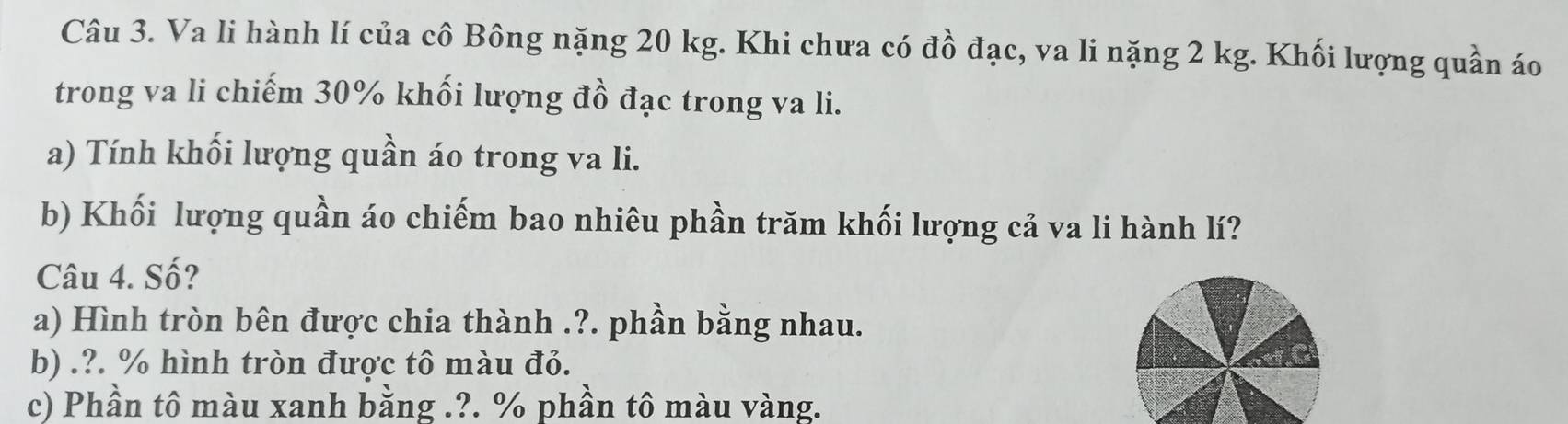 Va li hành lí của cô Bông nặng 20 kg. Khi chưa có đồ đạc, va li nặng 2 kg. Khối lượng quần áo 
trong va li chiếm 30% khối lượng đồ đạc trong va li. 
a) Tính khối lượng quần áo trong va li. 
b) Khối lượng quần áo chiếm bao nhiêu phần trăm khối lượng cả va li hành lí? 
Câu 4. Số? 
a) Hình tròn bên được chia thành .?. phần bằng nhau. 
b) .?. % hình tròn được tô màu đỏ. 
c) Phần tô màu xanh bằng .?. % phần tô màu vàng.