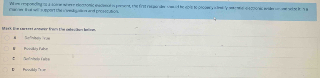 When responding to a scene where electronic evidence is present, the first responder should be able to properly identify potential electronic evidence and seize it in a
manner that will support the investigation and prosecution.
Mark the correct answer from the selection below.
A Definitely True
B Possibly False
C Definitely False
D Possibly True