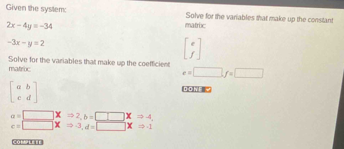 Given the system: Solve for the variables that make up the constant
2x-4y=-34 matrix:
-3x-y=2
beginbmatrix e fendbmatrix
Solve for the variables that make up the coefficient
matrix:
e=□ , f=□
beginbmatrix a&b c&dendbmatrix
DONE
a=□ XRightarrow 2, b=□ XRightarrow -4,
c=□ XRightarrow -3, d=□ XRightarrow -1
COMPLETE