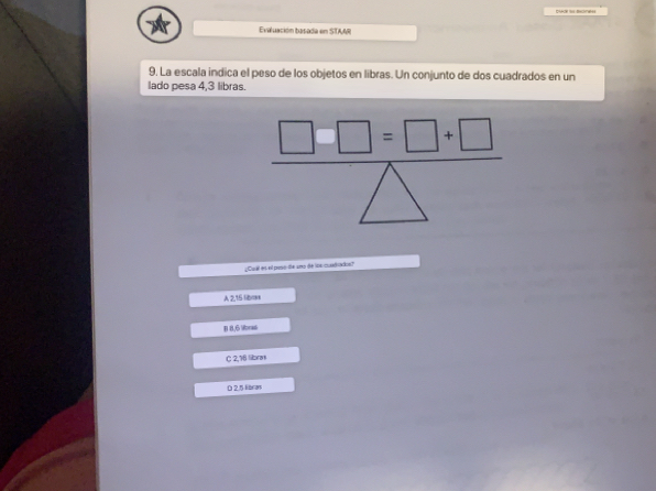 ue ' Bones
Eviluación basada en STAAR
9. La escala indica el peso de los objetos en libras. Un conjunto de dos cuadrados en un
lado pesa 4,3 libras.
□ □ □ =□ +□
¿Cual es ell peso te uno ie los cuatados?
A 2,15 liboes
B 8,6 ibras
C 2,18 libras
D 2.5 libras