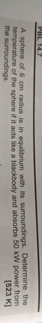 PBL 14.7 
A sphere of 6 cm radius is in equilibrium with its surroundings. Determine the 
temperature of the sphere if it acts like a blackbody and absorbs 50 kW power from 
the surroundings. [523 K]