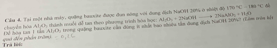 Tại một nhà máy, quặng bauxite được đun nóng với dung dịch NaOH 20% ở nhiệt độ 170°C-180°C dề 
chuyền hóa Al_2O_3 thành muối dễ tan theo phương trình hóa học: 
Đề hòa tan 1 tấn Al_2O_3 trong quặng bauxite cần dùng ít nhất bao nhiêu tần dung dịch NaOH 20%? (Làm tròn kết Al_2O_3+2NaOHto 2NaAlO_2+H_2O
quả đến phần trăm). 
Trã lời: