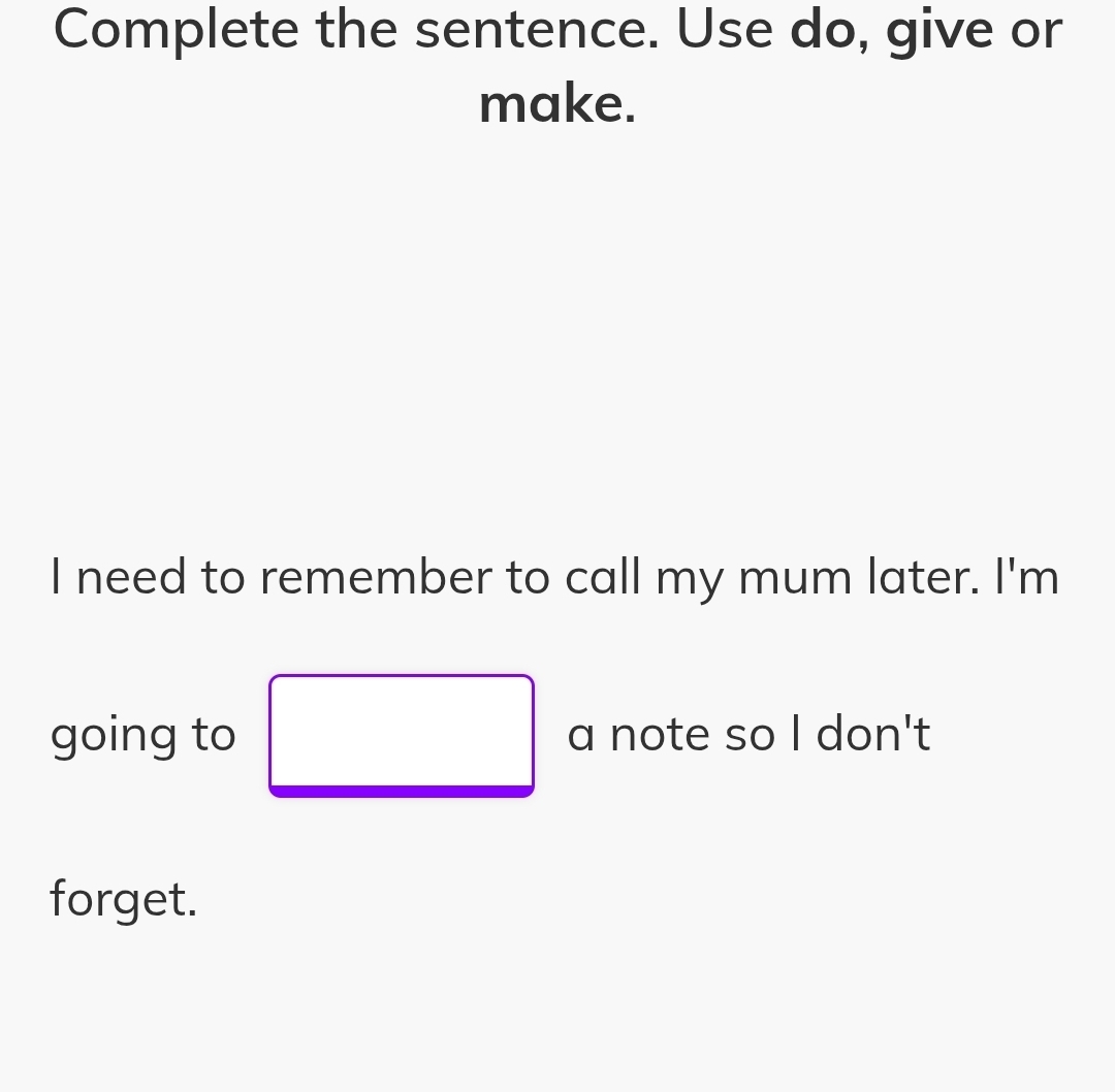 Complete the sentence. Use do, give or 
make. 
I need to remember to call my mum later. I'm 
going to a note so I don't 
forget.