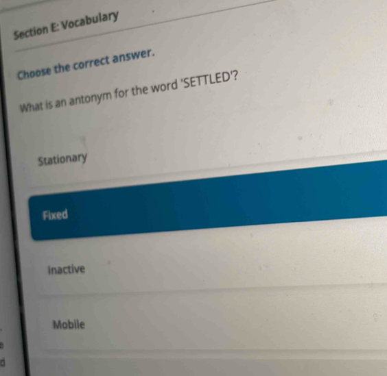 Vocabulary
Choose the correct answer.
What is an antonym for the word 'SETTLED'?
Stationary
Fixed
Inactive
Mobile