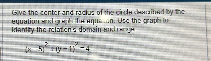 Give the center and radius of the circle described by the 
equation and graph the equation. Use the graph to 
identify the relation's domain and range.
(x-5)^2+(y-1)^2=4