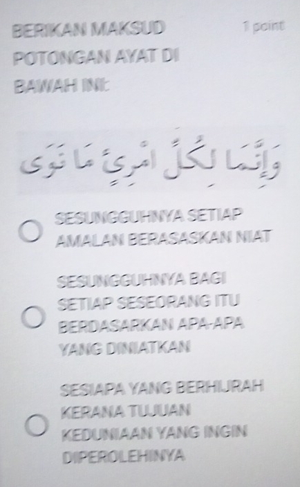 BERIKAN MAKSUD 1 point
POTONGAN AYAT DI
BAWAH INE
SESUNGGUHNYA SETIAP
AMALAN BERASASKAN NIAT
SESUNGGUHNYA BAGI
SETIAP SESEORANG ITU
BERDASARKAN APA-APA
YANG DINIATKAN
SESIAPA YANG BERHURAH
KERANA TLJUAN
KEDUNIAAN YANG INGIN
DIPEROLEHINYA