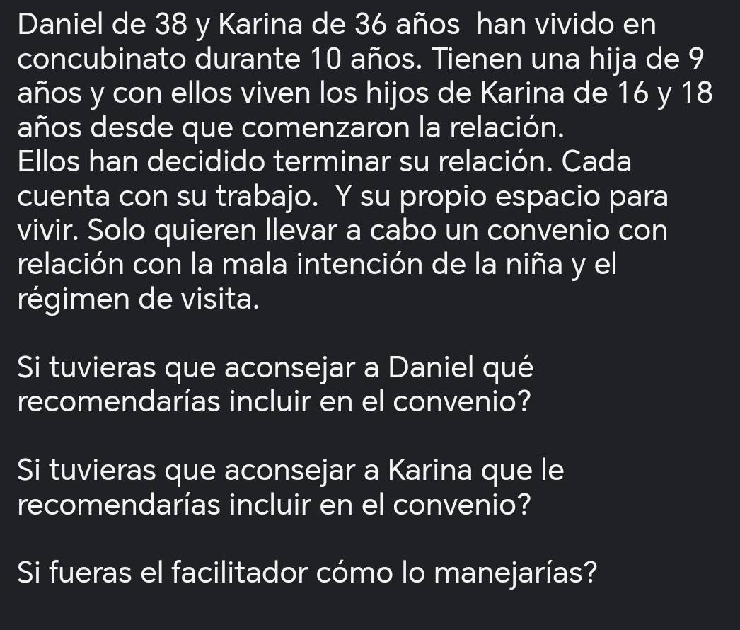 Daniel de 38 y Karina de 36 años han vivido en 
concubinato durante 10 años. Tienen una hija de 9
años y con ellos viven los hijos de Karina de 16 y 18
años desde que comenzaron la relación. 
Ellos han decidido terminar su relación. Cada 
cuenta con su trabajo. Y su propio espacio para 
vivir. Solo quieren llevar a cabo un convenio con 
relación con la mala intención de la niña y el 
régimen de visita. 
Si tuvieras que aconsejar a Daniel qué 
recomendarías incluir en el convenio? 
Si tuvieras que aconsejar a Karina que le 
recomendarías incluir en el convenio? 
Si fueras el facilitador cómo lo manejarías?